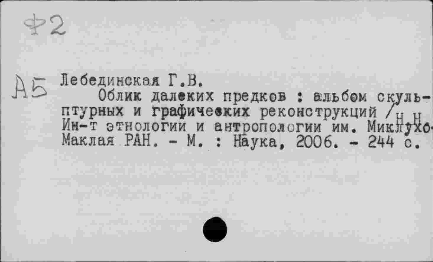 ﻿h p- Лебединская Г.Й.
■J	Облик далеких предков : альбом скуль-
птурных и графичееких реконструкций /ч н Ин-т этнологии и антропологии им. Миклухо-Маклая РАН. - М. : Наука, 2006. - 244 с.